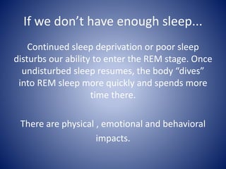 If we don’t have enough sleep...
Continued sleep deprivation or poor sleep
disturbs our ability to enter the REM stage. Once
undisturbed sleep resumes, the body “dives”
into REM sleep more quickly and spends more
time there.
There are physical , emotional and behavioral
impacts.
 