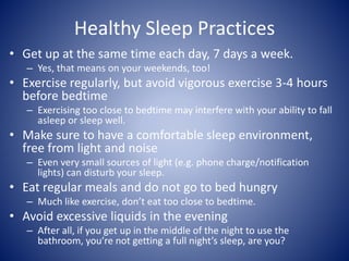 Healthy Sleep Practices
• Get up at the same time each day, 7 days a week.
– Yes, that means on your weekends, too!
• Exercise regularly, but avoid vigorous exercise 3-4 hours
before bedtime
– Exercising too close to bedtime may interfere with your ability to fall
asleep or sleep well.
• Make sure to have a comfortable sleep environment,
free from light and noise
– Even very small sources of light (e.g. phone charge/notification
lights) can disturb your sleep.
• Eat regular meals and do not go to bed hungry
– Much like exercise, don’t eat too close to bedtime.
• Avoid excessive liquids in the evening
– After all, if you get up in the middle of the night to use the
bathroom, you’re not getting a full night’s sleep, are you?
 