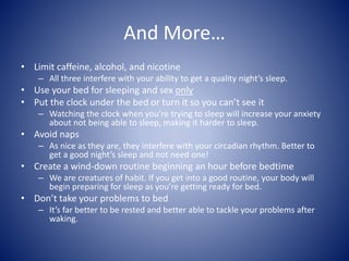 And More…
• Limit caffeine, alcohol, and nicotine
– All three interfere with your ability to get a quality night’s sleep.
• Use your bed for sleeping and sex only
• Put the clock under the bed or turn it so you can’t see it
– Watching the clock when you’re trying to sleep will increase your anxiety
about not being able to sleep, making it harder to sleep.
• Avoid naps
– As nice as they are, they interfere with your circadian rhythm. Better to
get a good night’s sleep and not need one!
• Create a wind-down routine beginning an hour before bedtime
– We are creatures of habit. If you get into a good routine, your body will
begin preparing for sleep as you’re getting ready for bed.
• Don’t take your problems to bed
– It’s far better to be rested and better able to tackle your problems after
waking.
 