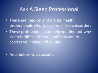 Ask A Sleep Professional
• There are medical and mental health
professionals who specialize in sleep disorders
• These professionals can help you find out why
sleep is difficult for you and help you to
correct your sleep difficulties
• And, before you consult…
 