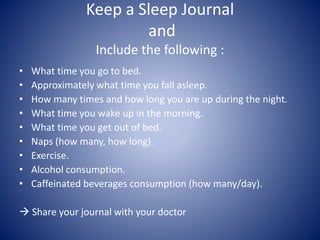 Keep a Sleep Journal
and
Include the following :
• What time you go to bed.
• Approximately what time you fall asleep.
• How many times and how long you are up during the night.
• What time you wake up in the morning.
• What time you get out of bed.
• Naps (how many, how long).
• Exercise.
• Alcohol consumption.
• Caffeinated beverages consumption (how many/day).
 Share your journal with your doctor
 