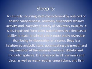 Sleep Is:
A naturally recurring state characterized by reduced or
absent consciousness, relatively suspended sensory
activity, and inactivity of nearly all voluntary muscles. It
is distinguished from quiet wakefulness by a decreased
ability to react to stimuli and is more easily reversible
than being in hibernation or a coma. Sleep is a
heightened anabolic state, accentuating the growth and
rejuvenation of the immune, nervous, skeletal and
muscular systems. It is observed in all mammals and
birds, as well as many reptiles, amphibians, and fish.
 