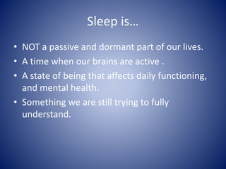 Sleep is…
• NOT a passive and dormant part of our lives.
• A time when our brains are active .
• A state of being that affects daily functioning,
and mental health.
• Something we are still trying to fully
understand.
 