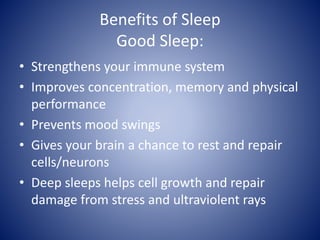 Benefits of Sleep
Good Sleep:
• Strengthens your immune system
• Improves concentration, memory and physical
performance
• Prevents mood swings
• Gives your brain a chance to rest and repair
cells/neurons
• Deep sleeps helps cell growth and repair
damage from stress and ultraviolent rays
 