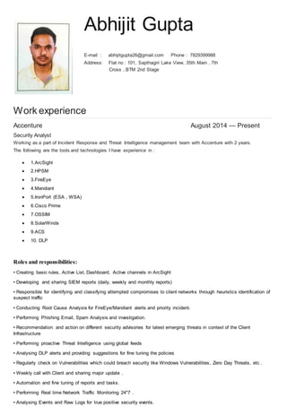Abhijit Gupta
E-mail : abhijitgupta26@gmail.com Phone : 7829399988
Address: Flat no : 101, Sapthagiri Lake View, 35th Main , 7th
Cross , BTM 2nd Stage
Work experience
Accenture August 2014 — Present
Security Analyst
Working as a part of Incident Response and Threat Intelligence management team with Accenture with 2 years.
The following are the tools and technologies I have experience in :
 1.ArcSight
 2.HPSM
 3.FireEye
 4.Mandiant
 5.IronPort (ESA , WSA)
 6.Cisco Prime
 7.OSSIM
 8.SolarWinds
 9.ACS
 10. DLP
Roles and responsibilities:
• Creating basic rules, Active List, Dashboard, Active channels in ArcSight
• Developing and sharing SIEM reports (daily, weekly and monthly reports)
• Responsible for identifying and classifying attempted compromises to client networks through heuristics identification of
suspect traffic
• Conducting Root Cause Analysis for FireEye/Mandiant alerts and priority incident.
• Performing Phishing Email, Spam Analysis and investigation.
• Recommendation and action on different security advisories for latest emerging threats in context of the Client
Infrastructure
• Performing proactive Threat Intelligence using global feeds
• Analysing DLP alerts and providing suggestions for fine tuning the policies
• Regularly check on Vulnerabilities which could breach security like Windows Vulnerabilities, Zero Day Threats, etc .
• Weekly call with Client and sharing major update .
• Automation and fine tuning of reports and tasks.
• Performing Real time Network Traffic Monitoring 24*7 .
• Analysing Events and Raw Logs for true positive security events.
 