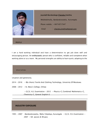 I am a hard working individual and have a determination to get job done well and
encouraging person. An enthusiastic person who is confident, reliable and competent when
working alone or as a team. My personal strengths are ability to learn quick, adapting to the
situation and generosity.
2014 – 2018 - BSc (Hons) Textile And Clothing Technology, University Of Moratuwa
2008 - 2012 - St. Mary’s College, Chilaw
- G.C.E. A/L Examination – 2012 - Physics-C, Combined Mathematics-C,
Chemistry-C, General English-S
1995 - 2007 -Bandarakoswatta, Maha Vidyalaya, Kurunegala - G.C.E. O/L Examination –
2007 - 6A passes & 4B pass
Jayalath Bandaralage Charuka Jinethra
Welahedimulla, Bandarakoswatta, Kurunegala
Phone mobile : +94718717347
Email : charuka.jinethra@gmail.com
PROFILE
EDUCATION
INDUSTRY EXPOSURE
 