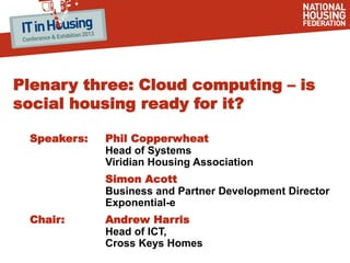 Plenary three: Cloud computing – is
social housing ready for it?
Speakers: Phil Copperwheat
Head of Systems
Viridian Housing Association
Simon Acott
Business and Partner Development Director
Exponential-e
Chair: Andrew Harris
Head of ICT,
Cross Keys Homes
 