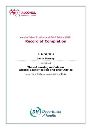 Alcohol Identification and Brief Advice (IBA)
Record of Completion
On 24/10/2012
Laura Massey
completed
The e-Learning module on
Alcohol Identification and Brief Advice
achieving a final assessment score of 91%
 