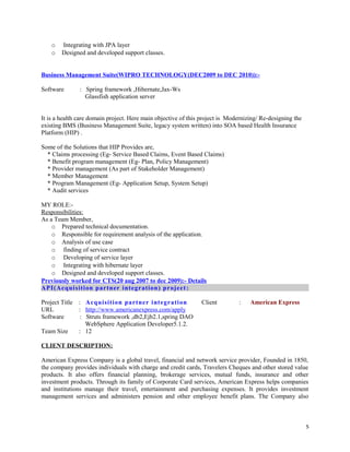o Integrating with JPA layer
o Designed and developed support classes.
Business Management Suite(WIPRO TECHNOLOGY(DEC2009 to DEC 2010)):-
Software : Spring framework ,Hibernate,Jax-Ws
Glassfish application server
It is a health care domain project. Here main objective of this project is Modernizing/ Re-designing the
existing BMS (Business Management Suite, legacy system written) into SOA based Health Insurance
Platform (HIP) .
Some of the Solutions that HIP Provides are,
* Claims processing (Eg- Service Based Claims, Event Based Claims)
* Benefit program management (Eg- Plan, Policy Management)
* Provider management (As part of Stakeholder Management)
* Member Management
* Program Management (Eg- Application Setup, System Setup)
* Audit services
MY ROLE:-
Responsibilities:
As a Team Member,
o Prepared technical documentation.
o Responsible for requirement analysis of the application.
o Analysis of use case
o finding of service contract
o Developing of service layer
o Integrating with hibernate layer
o Designed and developed support classes.
Previously worked for CTS(20 aug 2007 to dec 2009):- Details
API(Acquisition partner integration) project:
Project Title : Acquisition partner integration Client : American Express
URL : http://www.americanexpress.com/apply
Software : Struts framework ,db2,Ejb2.1,spring DAO
WebSphere Application Developer5.1.2.
Team Size : 12
CLIENT DESCRIPTION:
American Express Company is a global travel, financial and network service provider, Founded in 1850,
the company provides individuals with charge and credit cards, Travelers Cheques and other stored value
products. It also offers financial planning, brokerage services, mutual funds, insurance and other
investment products. Through its family of Corporate Card services, American Express helps companies
and institutions manage their travel, entertainment and purchasing expenses. It provides investment
management services and administers pension and other employee benefit plans. The Company also
5
 