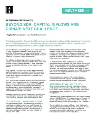 1
1Q 2015
2015
AB FIXED INCOME INSIGHTS
BEYOND SDR: CAPITAL INFLOWS ARE
CHINA’S NEXT CHALLENGE
+ Hayden Briscoe, Director—Asia Pacific Fixed Income
The likely escalation this month of China’s currency to reserve status will be symbolically important
for the Chinese government. Behind the expected headlines and celebrations, however, other
developments may be about to have a bigger impact on investors.
China’s reforms are proceeding apace on so many fronts that
it’s easy, sometimes, to lose sight of the big picture. On
November 30, for example, the International Monetary Fund is
expected to admit the renminbi (RMB) into its basket of reserve
currencies, or Special Drawing Rights (SDR).
This will be a significant step in the internationalisation of the
currency and will further enhance the RMB’s status in the eyes
of global currency markets. We think it’s better understood,
however, as a detail on a broader canvas of government
reforms.
While the RMB’s inclusion in the SDR is likely to stimulate
capital inflows as central banks buy more of the currency for
their reserve accounts, the inclusion needs to be seen in the
context of the opening up of the country’s capital account,
which began in July.
In our view, the flow-on effects of capital account liberalisation
will have a much broader impact on China’s capital markets
and on investors in China than the inclusion of the RMB in
SDR per se. While SDR rebalancing by central banks could
account for flows of around US$42 billion, our research
suggests that capital account liberalisation as a whole could
account for flows closer to US$3 trillion.
We expect the long-term effects to be positive, but they could
cause disruption in markets and pose some challenges for
China’s financial authorities in the short-to-medium term.
US$3 TRILLION LOOKING FOR A HOME
In a little-publicised move, China announced in July that it
would allow central banks, sovereign wealth funds and
supranational organisations to access the Chinese bond
markets directly and without quotas. The move helped to
improve the RMB’s convertibility and make it eligible for
inclusion in the SDR.
We estimate that these institutions between them control
assets of US$30 trillion, and we are noticing increasing
evidence of their activity in China’s government bond market.
Based on our knowledge of their typical asset allocation
patterns, we expect them to invest a combined US$873 billion
in the government bond sector.
As the liberalisation of the capital account continues,
international pension plans will also begin making allocations to
China’s bond and equity markets. These investors use market
indices, so the indices will be adjusted to include Chinese
securities. This development has been in the wings for some
time and progressed earlier this month when MSCI announced
that it would add foreign-listed Chinese shares to one of its
emerging-market indices.
These developments, together with private and public
investment in risk assets (equities and corporate bonds),
comprise our total estimated flows of nearly US$3 trillion.
RMB STABILITY WILL BE THE KEY
While all this is positive for China in the long term, it does
create potential headaches for authorities in the immediate
future. To put this in perspective, investors have been worried
recently about capital outflows from China totalling around
US$250 billion.
These are in fact quite small for a country with foreign currency
reserves of US$3.5 trillion. The bigger question is, how will the
country cope with inflows of US$3 trillion? What will be the
impact on domestic liquidity, and how will the PBOC sterilise it?
The central bank, in our view, will face a major challenge in
managing these inflows. We expect that its response, in part,
will be to focus on managing the currency, as a stable
exchange rate would be a key factor in maintaining some
balance between capital inflows and outflows.
 