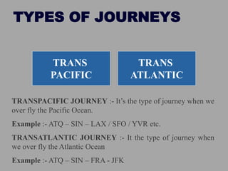 TYPES OF JOURNEYS
TRANS
PACIFIC
TRANS
ATLANTIC
TRANSPACIFIC JOURNEY :- It’s the type of journey when we
over fly the Pacific Ocean.
Example :- ATQ – SIN – LAX / SFO / YVR etc.
TRANSATLANTIC JOURNEY :- It the type of journey when
we over fly the Atlantic Ocean
Example :- ATQ – SIN – FRA - JFK
 