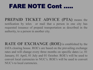 FARE NOTE Cont …..
PREPAID TICKET ADVICE (PTA) means the
notification by telex or mail that a person in one city has
requested issuance of prepaid transportation as described in the
authority, to a person in another city.
RATE OF EXCHANGE (ROE) is established by the
IATA clearing house. ROE’s are based on the prevailing exchange
rates and will change every three months on specific dates i.e. 01
January, 01 April, 01 July and 01 October. ROE’s will be used to
convert local currencies to NUC’s. ROE’s will be used to convert
NUC’s to local currencies.
 