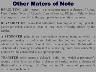 Other Maters of Note
REROUTING with respect to a passenger means a change of Route,
Fare, Carrier, Type of Aircraft, Class of service, Flight or Validity from
that originally provided in the appropriate transportation document.
REVALIDATION means that authorized stamping or writing upon the
passenger ticket, evidence that it has been officially altered by the
carrier.
A STOPOVER point is an intermediate ticketed point at which a
passenger makes a deliberate halt on his journey agreed to in
advance with the carrier. Should there be no connecting flights within
24 hours of a passenger’s arrival at a connecting point, such connecting
point/s will be considered as a stopover point/s.
TRANSFER point means a ticketed point on which a passenger’s
routing which involves either a change of carrier, and/or a change of
flight and/or a Change of Class, within 24 hours of passenger’s
arrival into such point.
 