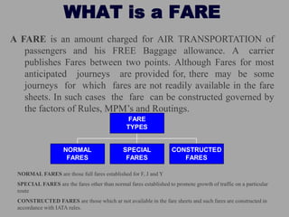 WHAT is a FARE
A FARE is an amount charged for AIR TRANSPORTATION of
passengers and his FREE Baggage allowance. A carrier
publishes Fares between two points. Although Fares for most
anticipated journeys are provided for, there may be some
journeys for which fares are not readily available in the fare
sheets. In such cases the fare can be constructed governed by
the factors of Rules, MPM’s and Routings.
NORMAL
FARES
SPECIAL
FARES
CONSTRUCTED
FARES
FARE
TYPES
NORMAL FARES are those full fares established for F, J and Y
SPECIAL FARES are the fares other than normal fares established to promote growth of traffic on a particular
route
CONSTRUCTED FARES are those which ar not available in the fare sheets and such fares are constructed in
accordance with IATA rules.
 