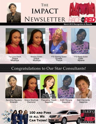 The
IMPACT
Newsletter
March 2015 Recognition & Results
Top Love Check
Grace
Mushiya
Sharing Queen
Grace
Mushiya
YTD Sharing Queen
Eureka
Thorpe
YTD Retail Queen
Edith
Mpiana
Congratulations to Our Star Consultants!
Sandrine Ngutanu
Emerald
Grace Mushiya
Diamond
Pascaline Yayah
Sapphire
Edith Mpiana
Sapphire
Gail Clements
Sapphire
 