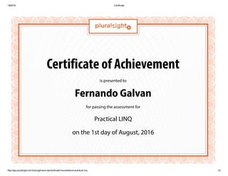 1/8/2016 Certificate
http://app.pluralsight.com/training/transcript/certificate?courseName=practical­linq 1/2
Certificate of Achievement
is presented to
Fernando Galvan
for passing the assessment for
Practical LINQ
on the 1st day of August, 2016
 