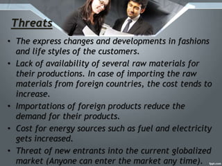 Threats
• The express changes and developments in fashions
and life styles of the customers.
• Lack of availability of several raw materials for
their productions. In case of importing the raw
materials from foreign countries, the cost tends to
increase.
• Importations of foreign products reduce the
demand for their products.
• Cost for energy sources such as fuel and electricity
gets increased.
• Threat of new entrants into the current globalized
market (Anyone can enter the market any time).
 