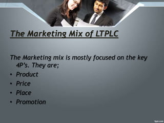 The Marketing Mix of LTPLC
The Marketing mix is mostly focused on the key
4P’s. They are;
• Product
• Price
• Place
• Promotion
 