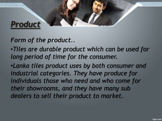 Product
Form of the product..
•Tiles are durable product which can be used for
long period of time for the consumer.
•Lanka tiles product uses by both consumer and
industrial categories. They have produce for
individuals those who need and who come for
their showrooms, and they have many sub
dealers to sell their product to market.
 