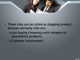 • These tiles can be called as shopping product,
because normally tiles are;
Less buying frequency with compare to
convenience products.
Customer involvement.
 