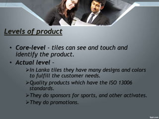 Levels of product
• Core-level - tiles can see and touch and
identify the product.
• Actual level –
In Lanka tiles they have many designs and colors
to fulfill the customer needs.
Quality products which have the ISO 13006
standards.
They do sponsors for sports, and other activates.
They do promotions.
 