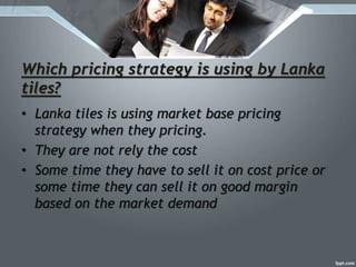 Which pricing strategy is using by Lanka
tiles?
• Lanka tiles is using market base pricing
strategy when they pricing.
• They are not rely the cost
• Some time they have to sell it on cost price or
some time they can sell it on good margin
based on the market demand
 
