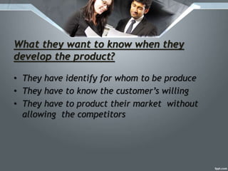 What they want to know when they
develop the product?
• They have identify for whom to be produce
• They have to know the customer’s willing
• They have to product their market without
allowing the competitors
 