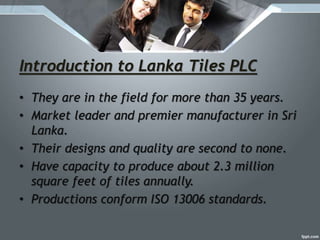Introduction to Lanka Tiles PLC
• They are in the field for more than 35 years.
• Market leader and premier manufacturer in Sri
Lanka.
• Their designs and quality are second to none.
• Have capacity to produce about 2.3 million
square feet of tiles annually.
• Productions conform ISO 13006 standards.
 