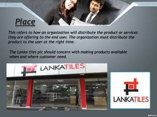 This refers to how an organization will distribute the product or services
they are offering to the end user. The organization must distribute the
product to the user at the right time.
The Lanka tiles plc should concern with making products available
when and where customer need.
 