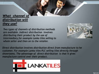 What channel of
distribution will
they use?
Two types of channels of distribution methods
are available .Indirect distribution involves
distributing their product by the use of
intermediary for example Lanka tiles selling to
whole seller and then on to the retailer.
Direct distribution involves distribution direct from manufacture to he
customer. For example Lanka tiles PLC selling tiles directly through
showrooms. The advantage of direct distribution is that it gives
manufacture control over their product.
 