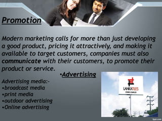 Promotion
Modern marketing calls for more than just developing
a good product, pricing it attractively, and making it
available to target customers, companies must also
communicate with their customers, to promote their
product or service.
•Advertising
Advertising media:-
•broadcast media
•print media
•outdoor advertising
•Online advertising
 