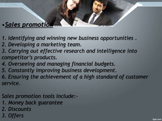 •Sales promotion
1. Identifying and winning new business opportunities .
2. Developing a marketing team.
3. Carrying out effective research and intelligence into
competitor’s products.
4. Overseeing and managing financial budgets.
5. Constantly improving business development.
6. Ensuring the achievement of a high standard of customer
service.
Sales promotion tools include:-
1. Money back guarantee
2. Discounts
3. Offers
 