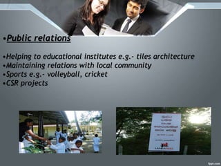 •Public relations
•Helping to educational institutes e.g.- tiles architecture
•Maintaining relations with local community
•Sports e.g.- volleyball, cricket
•CSR projects
 