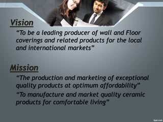 Vision
“To be a leading producer of wall and Floor
coverings and related products for the local
and international markets”
Mission
“The production and marketing of exceptional
quality products at optimum affordability”
“To manufacture and market quality ceramic
products for comfortable living”
 