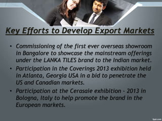 Key Efforts to Develop Export Markets
• Commissioning of the first ever overseas showroom
in Bangalore to showcase the mainstream offerings
under the LANKA TILES brand to the Indian market.
• Participation in the Coverings 2013 exhibition held
in Atlanta, Georgia USA in a bid to penetrate the
US and Canadian markets.
• Participation at the Cerasaie exhibition - 2013 in
Bologna, Italy to help promote the brand in the
European markets.
 