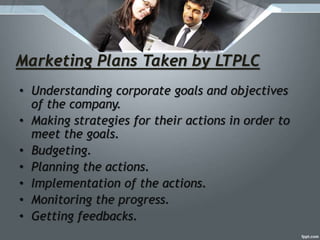 Marketing Plans Taken by LTPLC
• Understanding corporate goals and objectives
of the company.
• Making strategies for their actions in order to
meet the goals.
• Budgeting.
• Planning the actions.
• Implementation of the actions.
• Monitoring the progress.
• Getting feedbacks.
 