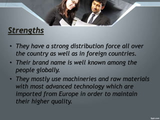 Strengths
• They have a strong distribution force all over
the country as well as in foreign countries.
• Their brand name is well known among the
people globally.
• They mostly use machineries and raw materials
with most advanced technology which are
imported from Europe in order to maintain
their higher quality.
 