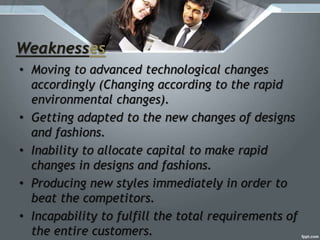 Weaknesses
• Moving to advanced technological changes
accordingly (Changing according to the rapid
environmental changes).
• Getting adapted to the new changes of designs
and fashions.
• Inability to allocate capital to make rapid
changes in designs and fashions.
• Producing new styles immediately in order to
beat the competitors.
• Incapability to fulfill the total requirements of
the entire customers.
 