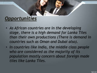 Opportunities
• As African countries are in the developing
stage, there is a high demand for Lanka Tiles
than their own productions (There is demand in
countries such as Oman and Dubai also).
• In countries like India, the middle class people
who are considered as the majority of its
population mostly concern about foreign made
tiles like Lanka Tiles.
 