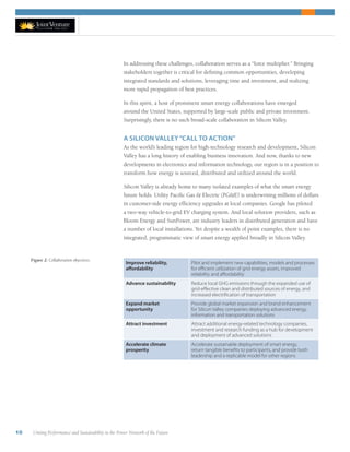 10 Uniting Performance and Sustainability in the Power Network of the Future
In addressing these challenges, collaboration serves as a “force multiplier.” Bringing
stakeholders together is critical for defining common opportunities, developing
integrated standards and solutions, leveraging time and investment, and realizing
more rapid propagation of best practices.
In this spirit, a host of prominent smart energy collaborations have emerged
around the United States, supported by large-scale public and private investment.
Surprisingly, there is no such broad-scale collaboration in Silicon Valley.
A SILICON VALLEY“CALL TO ACTION”
As the world’s leading region for high-technology research and development, Silicon
Valley has a long history of enabling business innovation. And now, thanks to new
developments in electronics and information technology, our region is in a position to
transform how energy is sourced, distributed and utilized around the world.
Silicon Valley is already home to many isolated examples of what the smart energy
future holds. Utility Pacific Gas & Electric (PG&E) is underwriting millions of dollars
in customer-side energy efficiency upgrades at local companies. Google has piloted
a two-way vehicle-to-grid EV charging system. And local solution providers, such as
Bloom Energy and SunPower, are industry leaders in distributed generation and have
a number of local installations. Yet despite a wealth of point examples, there is no
integrated, programmatic view of smart energy applied broadly in Silicon Valley.
Improve reliability,
affordability
Pilot and implement new capabilities, models and processes
for efficient utilization of grid energy assets, improved
reliability and affordability
Advance sustainability Reduce local GHG emissions through the expanded use of
grid-effective clean and distributed sources of energy, and
increased electrification of transportation
Expand market
opportunity
Provide global market expansion and brand enhancement
for Silicon Valley companies deploying advanced energy,
information and transportation solutions
Attract investment Attract additional energy-related technology companies,
investment and research funding as a hub for development
and deployment of advanced solutions
Accelerate climate
prosperity
Accelerate sustainable deployment of smart energy,
return tangible benefits to participants, and provide both
leadership and a replicable model for other regions
Figure 2: Collaboration objectives.
 