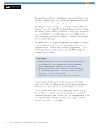 12 Uniting Performance and Sustainability in the Power Network of the Future
Through collaborative efforts of local and industry stakeholders, the Smart Energy
Enterprise Development Zone (SEEDZ) will be home to a range of tactical practice
advancement initiatives and strategic development programs.
The 8.25-square-mile zone encompasses the Moffett Federal Airfield, the City of
Mountain View north of Highway 101 and the City of Sunnyvale north of Highway
237. The zone comprises 300 energy customers in 31 million square feet of building
space, mostly for high-tech office, lab and data center uses. In addition, billions of
dollars of investment are planned for development of more than 8.5 million square
feet of new office and lab space.
The zone has a unique and progressive energy profile, featuring high concentrations
of distributed generation and electric vehicle charging infrastructure. Current
peak power demand is estimated at 175-200 MW, with approximately 13 MW of
distributed generation across 18 installations. Hundreds of EV charging stations are
currently in place or planned.
In the zone, high-tech industry customers have growing demands for high-
quality power. Quality and reliability are extremely important here as momentary
interruptions bring down expensive development equipment and processes.
Leading customers in the zone—such as Google, Juniper Networks, NetApp,
Yahoo and Intuit—are currently ranked as leaders in corporate sustainability by
organizations such as the Carbon Disclosure Project and Newsweek magazine. PG&E
is a recognized leader in solar installations and has plans to spend $1 billion on
smart grid improvements by the year 2020.
Why a“Zone”?
For many reasons, a geographic focus is helpful for enabling smart energy solutions:
• Customers are in close proximity, enabling shared approaches and leverage
• Common utility and programs, grid infrastructure and jurisdictions
• High degree of commonality in needs and objectives among stakeholder groups
• Sets an appropriate project scale that is measurable, quantifiable and replicable
• Helps isolate test bed inputs, outputs and results
• Builds personal and neighborhood relationships that foster collaboration
 