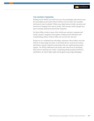 Uniting Performance and Sustainability in the Power Network of the Future 17
THE JOURNEY FORWARD
Building out the SEEDZ vision will not be easy. New technologies and solutions must
be tested, deployed and scaled. Policies will have to be reworked. New standards
and measures must be adopted. Utilities must adapt business models, operations and
incentives to changing source and use profiles. And customers need to prepare for a
future of energy optimization and real-time integration.
Yet Silicon Valley is home to many of the world’s most innovative companies and
energy customers, progressive municipalities, leading research institutions and
forward-looking utilities. If Silicon Valley can’t succeed, then who can?
Acting now in a coordinated way will enhance and project Silicon Valley’s role at the
forefront of smart energy innovation. It will further protect our local environment,
and enhance regional competitive positioning in this new, rapidly growing market
segment. The SEEDZ collaboration will operate with a laser-focus on developing
both near-term and long-term results—accelerating climate prosperity benefits for
stakeholders, the Silicon Valley region and the global smart energy marketplace.
 