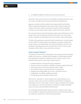 18 Uniting Performance and Sustainability in the Power Network of the Future
2. A SMART ENERGY NEXUS IN SILICON VALLEY
Around the world, societal concerns for sustainability are placing a premium on the
use of clean, renewable sources of energy and improved energy efficiency.
Aggressive renewable portfolio standards, advancing automobile and building
efficiency standards and regulatory and voluntary GHG reduction programs are
evidence of this trend. Further, governments around the world are expanding
investment in smart energy research, industry support and customer incentives.
The scale and trajectory of these developments signal a major transformation in how
energy will be sourced, distributed and utilized in the future. New smart energy
practices, standards and technologies will be at the forefront of this transformation.
The effects and opportunities associated with this transformation converge uniquely
on Silicon Valley. An advanced policy and regulatory environment, sophisticated
energy customers, uncoupled utilities and economic leadership in electronics and
information technology represent the essential seeds for a future of smart energy
leadership in Silicon Valley—as providers and as customers.
WHAT IS SMART ENERGY?
As studied by the Joint Venture working group, smart energy describes an emerging
portfolio of new practices, standards and technologies for maximizing performance
and sustainability in production, distribution and use of electric power. Versus
traditional energy systems, smart energy is characterized by:
•	 A bidirectional flow of energy and real-time information
•	 Dynamic incentives for responsive, affordable matching of supply and demand
•	 Clean energy sources that may be distributed and/or variable
•	 More efficient energy uses and electrification of transportation
•	 Integration and interoperability across sources, distribution and use
•	 A high degree of availability, reliability and quality
•	 Evolving energy and sustainability-related metrics
Terms such as “smart grid” or “smart microgrid” have similar definitions, yet to
some they connote a focus on power transmission and distribution management
technologies. The term “smart energy” is meant to imply an expanded view, including
such components as customer-side efficiency, electrification, supply-and-demand
incentive structures and sustainability-related measures.
The working group identified eight elements essential to realizing a smart energy
vision (see Figure 8). Importantly, individual elements are often interrelated and must
be considered in combination to achieve the greatest benefit.
 