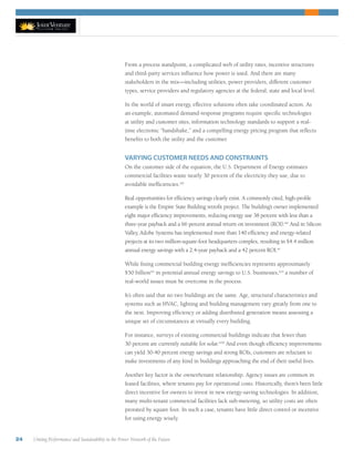 24 Uniting Performance and Sustainability in the Power Network of the Future
From a process standpoint, a complicated web of utility rates, incentive structures
and third-party services influence how power is used. And there are many
stakeholders in the mix—including utilities, power providers, different customer
types, service providers and regulatory agencies at the federal, state and local level.
In the world of smart energy, effective solutions often take coordinated action. As
an example, automated demand-response programs require specific technologies
at utility and customer sites, information technology standards to support a real-
time electronic “handshake,” and a compelling energy pricing program that reflects
benefits to both the utility and the customer.
VARYING CUSTOMER NEEDS AND CONSTRAINTS
On the customer side of the equation, the U.S. Department of Energy estimates
commercial facilities waste nearly 30 percent of the electricity they use, due to
avoidable inefficiencies.xiii
Real opportunities for efficiency savings clearly exist. A commonly cited, high-profile
example is the Empire State Building retrofit project. The building’s owner implemented
eight major efficiency improvements, reducing energy use 38 percent with less than a
three-year payback and a 66 percent annual return on investment (ROI).xiv
And in Silicon
Valley, Adobe Systems has implemented more than 140 efficiency and energy-related
projects at its two million-square-foot headquarters complex, resulting in $4.4 million
annual energy savings with a 2.4-year payback and a 42 percent ROI.xv
While fixing commercial building energy inefficiencies represents approximately
$50 billionxvi
in potential annual energy savings to U.S. businesses,xvii
a number of
real-world issues must be overcome in the process.
It’s often said that no two buildings are the same. Age, structural characteristics and
systems such as HVAC, lighting and building management vary greatly from one to
the next. Improving efficiency or adding distributed generation means assessing a
unique set of circumstances at virtually every building.
For instance, surveys of existing commercial buildings indicate that fewer than
30 percent are currently suitable for solar.xviii
And even though efficiency improvements
can yield 30-40 percent energy savings and strong ROIs, customers are reluctant to
make investments of any kind in buildings approaching the end of their useful lives.
Another key factor is the owner/tenant relationship. Agency issues are common in
leased facilities, where tenants pay for operational costs. Historically, there’s been little
direct incentive for owners to invest in new energy-saving technologies. In addition,
many multi-tenant commercial facilities lack sub-metering, so utility costs are often
prorated by square foot. In such a case, tenants have little direct control or incentive
for using energy wisely.
 