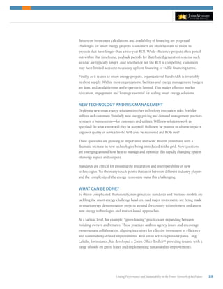 Uniting Performance and Sustainability in the Power Network of the Future 25
Return on investment calculations and availability of financing are perpetual
challenges for smart energy projects. Customers are often hesitant to invest in
projects that have longer than a two-year ROI. While efficiency projects often pencil
out within that timeframe, payback periods for distributed generation systems such
as solar are typically longer. And whether or not the ROI is compelling, customers
may have limited access to necessary upfront financing or viable financing terms.
Finally, as it relates to smart energy projects, organizational bandwidth is invariably
in short supply. Within most organizations, facilities and energy management budgets
are lean, and available time and expertise is limited. This makes effective market
education, engagement and leverage essential for scaling smart energy solutions.
NEW TECHNOLOGY AND RISK MANAGEMENT
Deploying new smart energy solutions involves technology integration risks, both for
utilities and customers. Similarly, new energy pricing and demand management practices
represent a business risk—for customers and utilities. Will new solutions work as
specified? To what extent will they be adopted? Will there be positive or adverse impacts
to power quality or service levels? Will costs be recovered and ROIs met?
These questions are growing in importance and scale. Recent years have seen a
dramatic increase in new technologies being introduced to the grid. New questions
are emerging around how best to manage and optimize this rapidly changing system
of energy inputs and outputs.
Standards are critical for ensuring the integration and interoperability of new
technologies. Yet the many touch points that exist between different industry players
and the complexity of the energy ecosystem make this challenging.
WHAT CAN BE DONE?
So this is complicated. Fortunately, new practices, standards and business models are
tackling the smart energy challenge head-on. And major investments are being made
in smart energy demonstration projects around the country to implement and assess
new energy technologies and market-based approaches.
At a tactical level, for example, “green leasing” practices are expanding between
building owners and tenants. These practices address agency issues and encourage
owner/tenant collaboration, aligning incentives for effective investment in efficiency
and sustainability-related improvements. Real estate services provider Jones Lang
LaSalle, for instance, has developed a Green Office Toolkitxix
providing tenants with a
range of tools on green leases and implementing sustainability improvements.
 