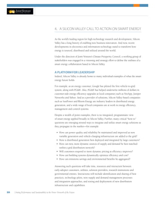28 Uniting Performance and Sustainability in the Power Network of the Future
4. A SILICON VALLEY CALL TO ACTION ON SMART ENERGY
As the world’s leading region for high-technology research and development, Silicon
Valley has a long history of enabling new business innovation. And now, recent
developments in electronics and information technology stand to transform how
energy is sourced, distributed and utilized around the world.
Under the direction of Joint Venture’s Climate Prosperity Council, a working group of
stakeholders was engaged in a visioning and strategy effort to define the outlines of a
smart energy collaboration based in Silicon Valley.
A PLATFORM FOR LEADERSHIP
Indeed, Silicon Valley is already home to many individual examples of what the smart
energy future holds.
For example, as an energy customer, Google has piloted the first vehicle-to-grid
system, along with PGE. Also, PGE has helped underwrite millions of dollars in
customer-side energy efficiency upgrades at local companies such as NetApp, Juniper
Networks and Yahoo. And as a provider of solutions, Silicon Valley-based companies
such as SunPower and Bloom Energy are industry leaders in distributed energy
generation, and a wide range of local companies are at work in energy efficiency,
management and control systems.
Despite a wealth of point examples, there is no integrated, programmatic view
of smart energy applied broadly in Silicon Valley. Further, many critical “how-to”
questions are emerging around ways to integrate and utilize smart energy solutions as
they propagate in the market—for example:
•	 How can power quality and reliability be maintained and improved as new
variable generation and vehicle-charging infrastructure are added to the grid?
•	 How is distributed generation best deployed and integrated by large customers?   
•	 How can new, more dynamic sources of supply and demand be best matched
within a grid distribution network?
•	 Will customers respond to more dynamic pricing as efficiency improves?
•	 How can building systems dynamically optimize efficiency and cost?
•	 How can emissions savings and environmental benefits be aggregated?
Answering such questions will take time, resources and interaction between
early-adopter customers, utilities, solution providers, research institutions and
governmental entities. Interactions will include identification and sharing of best
practices, technology pilots, new supply and demand management processes
and integration approaches, and testing and deployment of new distribution
infrastructure and capabilities.
 