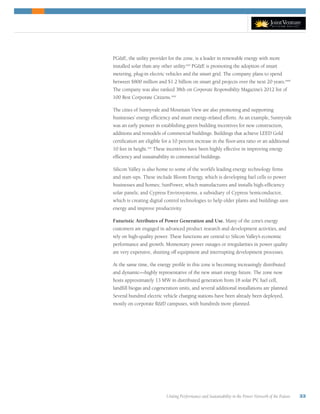 Uniting Performance and Sustainability in the Power Network of the Future 33
PGE, the utility provider for the zone, is a leader in renewable energy with more
installed solar than any other utility.xxii
PGE is promoting the adoption of smart
metering, plug-in electric vehicles and the smart grid. The company plans to spend
between $800 million and $1.2 billion on smart grid projects over the next 20 years.xxiii
The company was also ranked 38th on Corporate Responsibility Magazine’s 2012 list of
100 Best Corporate Citizens.xxiv
The cities of Sunnyvale and Mountain View are also promoting and supporting
businesses’ energy efficiency and smart energy-related efforts. As an example, Sunnyvale
was an early pioneer in establishing green building incentives for new construction,
additions and remodels of commercial buildings. Buildings that achieve LEED Gold
certification are eligible for a 10 percent increase in the floor-area ratio or an additional
10 feet in height.xxv
These incentives have been highly effective in improving energy
efficiency and sustainability in commercial buildings.
Silicon Valley is also home to some of the world’s leading energy technology firms
and start-ups. These include Bloom Energy, which is developing fuel cells to power
businesses and homes; SunPower, which manufactures and installs high-efficiency
solar panels; and Cypress Envirosystems, a subsidiary of Cypress Semiconductor,
which is creating digital control technologies to help older plants and buildings save
energy and improve productivity.
Futuristic Attributes of Power Generation and Use. Many of the zone’s energy
customers are engaged in advanced product research and development activities, and
rely on high-quality power. These functions are central to Silicon Valley’s economic
performance and growth. Momentary power outages or irregularities in power quality
are very expensive, shutting off equipment and interrupting development processes.
At the same time, the energy profile in this zone is becoming increasingly distributed
and dynamic—highly representative of the new smart energy future. The zone now
hosts approximately 13 MW in distributed generation from 18 solar PV, fuel cell,
landfill biogas and cogeneration units, and several additional installations are planned.
Several hundred electric vehicle charging stations have been already been deployed,
mostly on corporate RD campuses, with hundreds more planned.
 