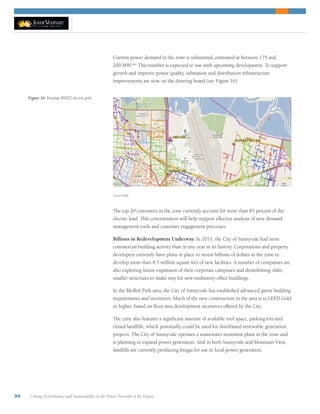 34 Uniting Performance and Sustainability in the Power Network of the Future
Current power demand in the zone is substantial, estimated at between 175 and
200 MW.xxvi
This number is expected to rise with upcoming development. To support
growth and improve power quality, substation and distribution infrastructure
improvements are now on the drawing board (see Figure 16).
The top 20 customers in the zone currently account for more than 85 percent of the
electric load. This concentration will help support effective analysis of new demand
management tools and customer engagement processes.
Billions in Redevelopment Underway. In 2011, the City of Sunnyvale had more
commercial building activity than in any year in its history. Corporations and property
developers currently have plans in place to invest billions of dollars in the zone to
develop more than 8.5 million square feet of new facilities. A number of companies are
also exploring future expansion of their corporate campuses and demolishing older,
smaller structures to make way for new multistory office buildings.
In the Moffett Park area, the City of Sunnyvale has established advanced green building
requirements and incentives. Much of the new construction in the area is to LEED Gold
or higher, based on floor area development incentives offered by the City.
The zone also features a significant amount of available roof space, parking lots and
closed landfills, which potentially could be used for distributed renewable generation
projects. The City of Sunnyvale operates a wastewater treatment plant in the zone and
is planning to expand power generation. And in both Sunnyvale and Mountain View,
landfills are currently producing biogas for use in local power generation.
Figure 16: Existing SEEDZ electric grid.
Source: PGE
 