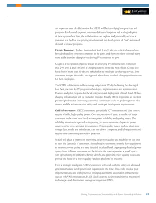 Uniting Performance and Sustainability in the Power Network of the Future 37
An important area of collaboration for SEEDZ will be identifying best practices and
programs for demand response, automated demand response and scaling adoption
of these approaches. Also, the collaboration can explore and potentially serve as a
customer test bed for new pricing structures and the development of “fast” automated
demand response programs.
Electric Transport. To date, hundreds of level 1 and 2 electric vehicle chargers have
been deployed on corporate campuses in the zone, and there are plans to install many
more as the number of employees driving EVs continues to grow.
Google is a recognized corporate leader in deploying EV infrastructure, with more
than 240 level 2 and 160 level 1 charging stations at its Bay Area offices. Google also
has a fleet of more than 50 electric vehicles for its employee car-sharing service. Zone
customers Juniper Networks, NetApp and others have also built charging infrastructure
for their employees.
The SEEDZ collaboration will encourage adoption of EVs by facilitating the sharing of
local best practices for EV program technologies, implementation and administration.
Practices and pilot programs for the development and deployment of level 3 and DC fast-
charging infrastructure will be piloted in the zone. Finally, SEEDZ represents an excellent
potential platform for conducting controlled, commercial-scale EV grid integration pilot
studies, and the advancement of utility and municipal development requirements.
Grid Infrastructure. SEEDZ customers, particularly ICT companies and data centers,
require reliable, high-quality power. Over the past several years, a number of major
customers in the zone have faced serious power reliability and quality issues. The
reliability situation is reported as improving, yet even momentary lapses in power
quality can be very expensive for customers. Power quality issues, such as short-term
voltage dips, swells and imbalances, can shut down computing and lab equipment and
require time-consuming restoration processes.
SEEDZ will place a priority on improving the power quality and reliability in the zone
to meet the demands of customers. Several major customers currently have equipment
to measure power quality at a very detailed, localized level. Aggregating detailed power
quality from different customers and facilities in the zone represents a good “quick-
win” opportunity. It will help to better identify and pinpoint power quality issues, and
provide the basis for a power quality “analysis platform” in the zone.
From a strategic standpoint, SEEDZ customers will work with the utility on advanced
grid infrastructure development and expansion in the zone. This could involve pilot
implementations and deployment of emerging automated distribution infrastructure
such as volt/VAR optimization, FLISR (fault location, isolation and service restoration)
technologies and distribution management systems (DMS).
 