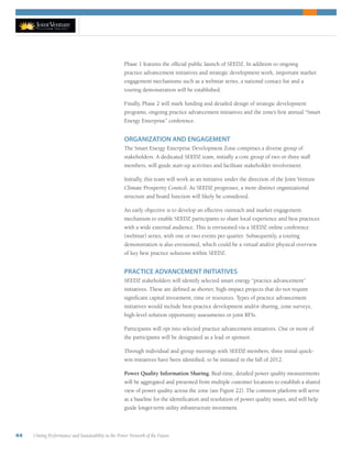44 Uniting Performance and Sustainability in the Power Network of the Future
Phase 1 features the official public launch of SEEDZ. In addition to ongoing
practice advancement initiatives and strategic development work, important market
engagement mechanisms such as a webinar series, a national contact list and a
touring demonstration will be established.
Finally, Phase 2 will mark funding and detailed design of strategic development
programs, ongoing practice advancement initiatives and the zone’s first annual “Smart
Energy Enterprise” conference.
ORGANIZATION AND ENGAGEMENT
The Smart Energy Enterprise Development Zone comprises a diverse group of
stakeholders. A dedicated SEEDZ team, initially a core group of two or three staff
members, will guide start-up activities and facilitate stakeholder involvement.
Initially, this team will work as an initiative under the direction of the Joint Venture
Climate Prosperity Council. As SEEDZ progresses, a more distinct organizational
structure and board function will likely be considered.
An early objective is to develop an effective outreach and market engagement
mechanism to enable SEEDZ participants to share local experience and best practices
with a wide external audience. This is envisioned via a SEEDZ online conference
(webinar) series, with one or two events per quarter. Subsequently, a touring
demonstration is also envisioned, which could be a virtual and/or physical overview
of key best practice solutions within SEEDZ.
PRACTICE ADVANCEMENT INITIATIVES
SEEDZ stakeholders will identify selected smart energy “practice advancement”
initiatives. These are defined as shorter, high-impact projects that do not require
significant capital investment, time or resources. Types of practice advancement
initiatives would include best-practice development and/or sharing, zone surveys,
high-level solution opportunity assessments or joint RFIs.
Participants will opt into selected practice advancement initiatives. One or more of
the participants will be designated as a lead or sponsor.
Through individual and group meetings with SEEDZ members, three initial quick-
win initiatives have been identified, to be initiated in the fall of 2012.
Power Quality Information Sharing. Real-time, detailed power quality measurements
will be aggregated and presented from multiple customer locations to establish a shared
view of power quality across the zone (see Figure 22). The common platform will serve
as a baseline for the identification and resolution of power quality issues, and will help
guide longer-term utility infrastructure investment.
 